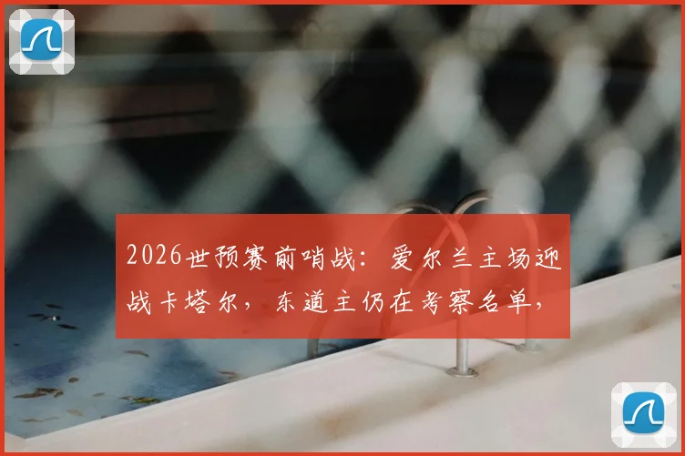2026世预赛前哨战：爱尔兰主场迎战卡塔尔，东道主仍在考察名单，比赛看点与胜负手解析