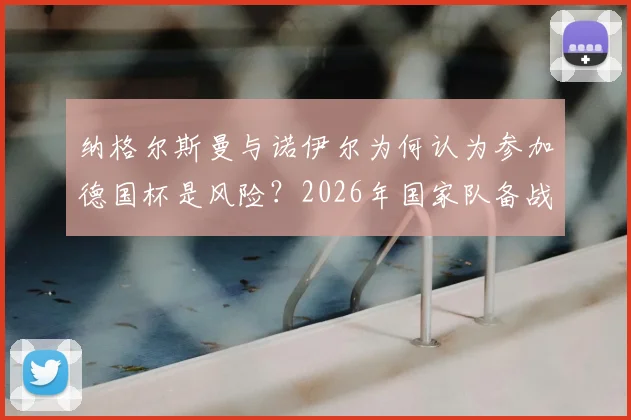 纳格尔斯曼与诺伊尔为何认为参加德国杯是风险?2026年国家队备战受影响分析