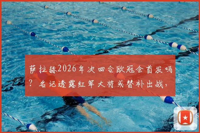 萨拉赫2026年次回合欧冠会首发吗？名记透露红军大将或替补出战，这会是他的红军生涯欧冠绝唱吗？